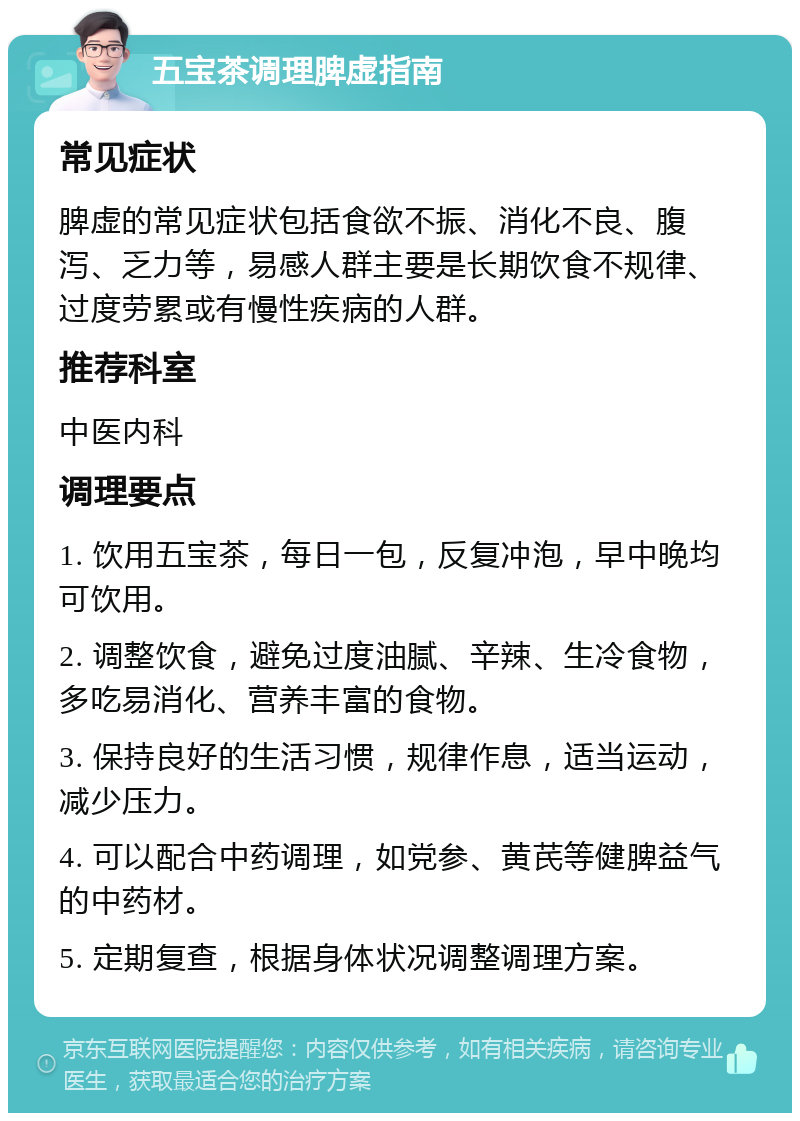 五宝茶调理脾虚指南 常见症状 脾虚的常见症状包括食欲不振、消化不良、腹泻、乏力等，易感人群主要是长期饮食不规律、过度劳累或有慢性疾病的人群。 推荐科室 中医内科 调理要点 1. 饮用五宝茶，每日一包，反复冲泡，早中晚均可饮用。 2. 调整饮食，避免过度油腻、辛辣、生冷食物，多吃易消化、营养丰富的食物。 3. 保持良好的生活习惯，规律作息，适当运动，减少压力。 4. 可以配合中药调理，如党参、黄芪等健脾益气的中药材。 5. 定期复查，根据身体状况调整调理方案。