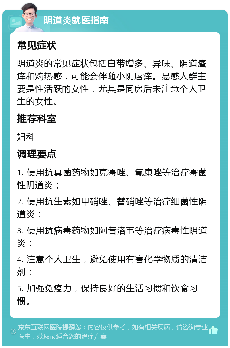 阴道炎就医指南 常见症状 阴道炎的常见症状包括白带增多、异味、阴道瘙痒和灼热感，可能会伴随小阴唇痒。易感人群主要是性活跃的女性，尤其是同房后未注意个人卫生的女性。 推荐科室 妇科 调理要点 1. 使用抗真菌药物如克霉唑、氟康唑等治疗霉菌性阴道炎； 2. 使用抗生素如甲硝唑、替硝唑等治疗细菌性阴道炎； 3. 使用抗病毒药物如阿昔洛韦等治疗病毒性阴道炎； 4. 注意个人卫生，避免使用有害化学物质的清洁剂； 5. 加强免疫力，保持良好的生活习惯和饮食习惯。