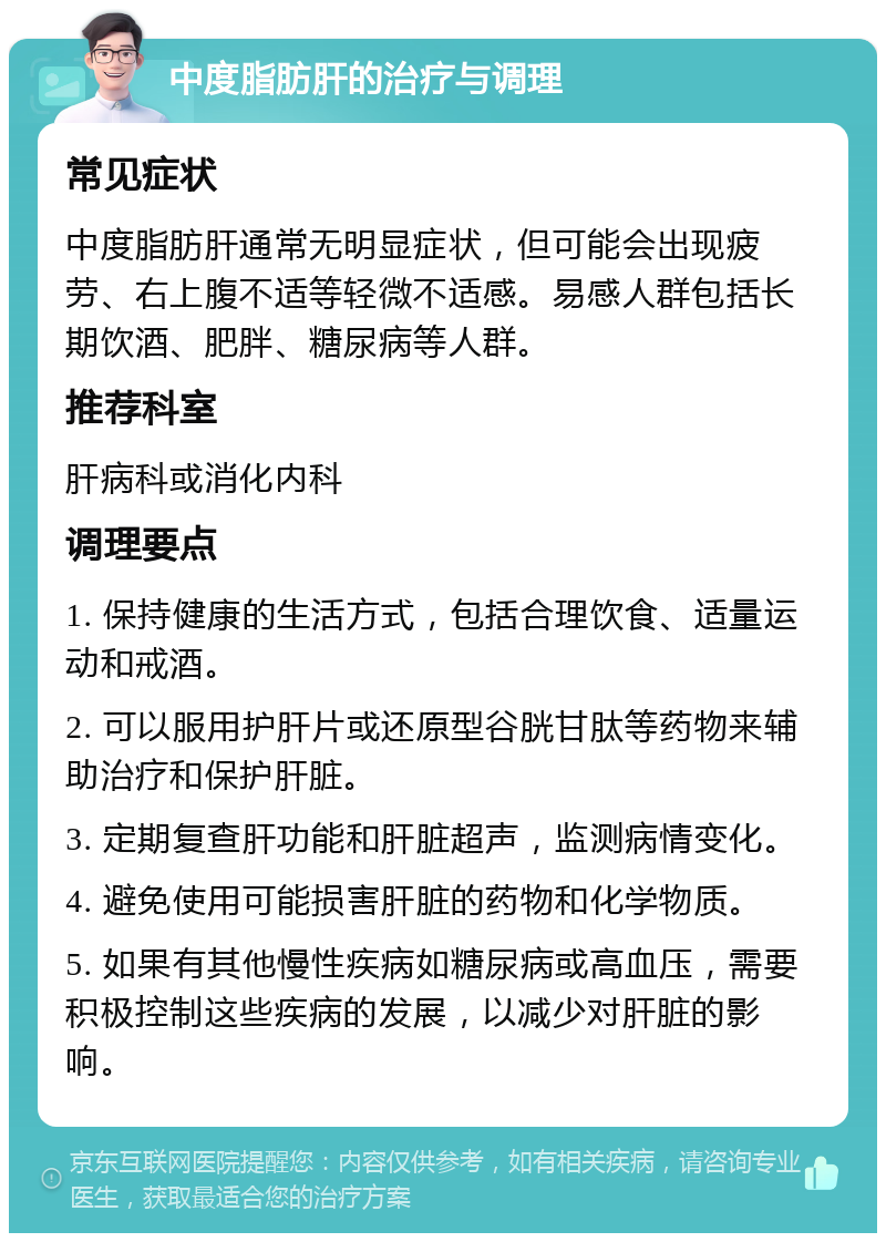 中度脂肪肝的治疗与调理 常见症状 中度脂肪肝通常无明显症状，但可能会出现疲劳、右上腹不适等轻微不适感。易感人群包括长期饮酒、肥胖、糖尿病等人群。 推荐科室 肝病科或消化内科 调理要点 1. 保持健康的生活方式，包括合理饮食、适量运动和戒酒。 2. 可以服用护肝片或还原型谷胱甘肽等药物来辅助治疗和保护肝脏。 3. 定期复查肝功能和肝脏超声，监测病情变化。 4. 避免使用可能损害肝脏的药物和化学物质。 5. 如果有其他慢性疾病如糖尿病或高血压，需要积极控制这些疾病的发展，以减少对肝脏的影响。