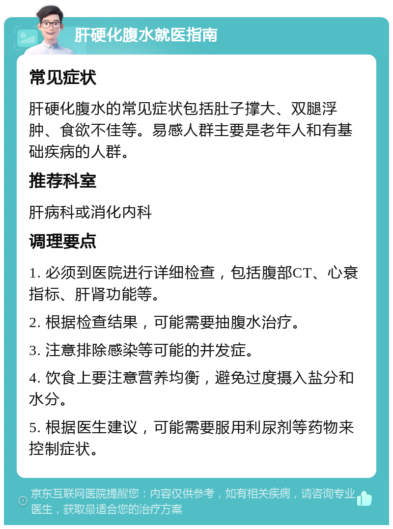 肝硬化腹水就医指南 常见症状 肝硬化腹水的常见症状包括肚子撑大、双腿浮肿、食欲不佳等。易感人群主要是老年人和有基础疾病的人群。 推荐科室 肝病科或消化内科 调理要点 1. 必须到医院进行详细检查，包括腹部CT、心衰指标、肝肾功能等。 2. 根据检查结果，可能需要抽腹水治疗。 3. 注意排除感染等可能的并发症。 4. 饮食上要注意营养均衡，避免过度摄入盐分和水分。 5. 根据医生建议，可能需要服用利尿剂等药物来控制症状。