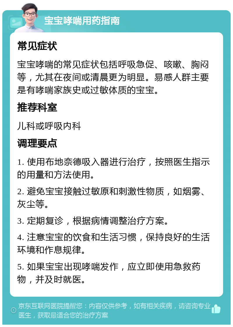 宝宝哮喘用药指南 常见症状 宝宝哮喘的常见症状包括呼吸急促、咳嗽、胸闷等，尤其在夜间或清晨更为明显。易感人群主要是有哮喘家族史或过敏体质的宝宝。 推荐科室 儿科或呼吸内科 调理要点 1. 使用布地奈德吸入器进行治疗，按照医生指示的用量和方法使用。 2. 避免宝宝接触过敏原和刺激性物质，如烟雾、灰尘等。 3. 定期复诊，根据病情调整治疗方案。 4. 注意宝宝的饮食和生活习惯，保持良好的生活环境和作息规律。 5. 如果宝宝出现哮喘发作，应立即使用急救药物，并及时就医。