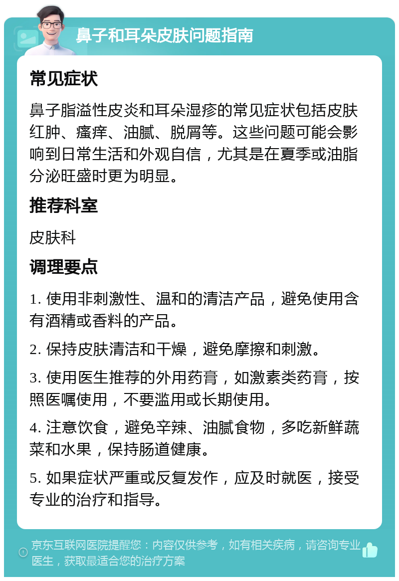 鼻子和耳朵皮肤问题指南 常见症状 鼻子脂溢性皮炎和耳朵湿疹的常见症状包括皮肤红肿、瘙痒、油腻、脱屑等。这些问题可能会影响到日常生活和外观自信，尤其是在夏季或油脂分泌旺盛时更为明显。 推荐科室 皮肤科 调理要点 1. 使用非刺激性、温和的清洁产品，避免使用含有酒精或香料的产品。 2. 保持皮肤清洁和干燥，避免摩擦和刺激。 3. 使用医生推荐的外用药膏，如激素类药膏，按照医嘱使用，不要滥用或长期使用。 4. 注意饮食，避免辛辣、油腻食物，多吃新鲜蔬菜和水果，保持肠道健康。 5. 如果症状严重或反复发作，应及时就医，接受专业的治疗和指导。