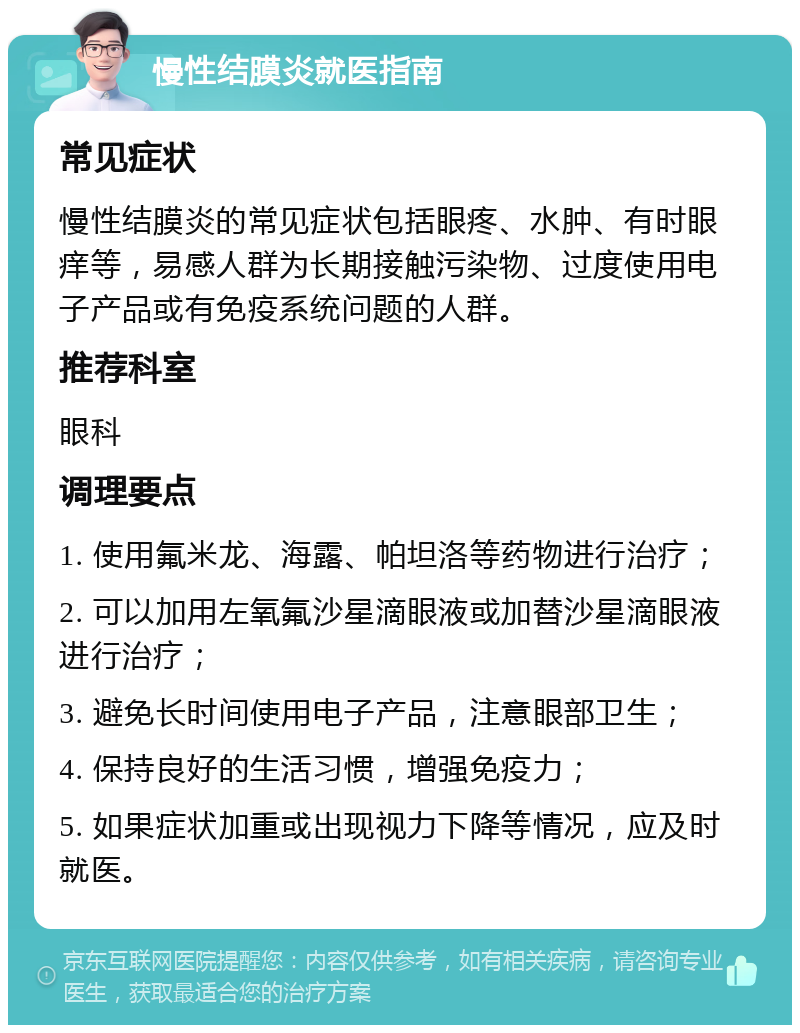 慢性结膜炎就医指南 常见症状 慢性结膜炎的常见症状包括眼疼、水肿、有时眼痒等，易感人群为长期接触污染物、过度使用电子产品或有免疫系统问题的人群。 推荐科室 眼科 调理要点 1. 使用氟米龙、海露、帕坦洛等药物进行治疗； 2. 可以加用左氧氟沙星滴眼液或加替沙星滴眼液进行治疗； 3. 避免长时间使用电子产品，注意眼部卫生； 4. 保持良好的生活习惯，增强免疫力； 5. 如果症状加重或出现视力下降等情况，应及时就医。