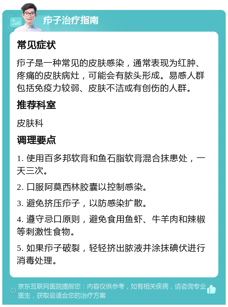 疖子治疗指南 常见症状 疖子是一种常见的皮肤感染，通常表现为红肿、疼痛的皮肤病灶，可能会有脓头形成。易感人群包括免疫力较弱、皮肤不洁或有创伤的人群。 推荐科室 皮肤科 调理要点 1. 使用百多邦软膏和鱼石脂软膏混合抹患处，一天三次。 2. 口服阿莫西林胶囊以控制感染。 3. 避免挤压疖子，以防感染扩散。 4. 遵守忌口原则，避免食用鱼虾、牛羊肉和辣椒等刺激性食物。 5. 如果疖子破裂，轻轻挤出脓液并涂抹碘伏进行消毒处理。