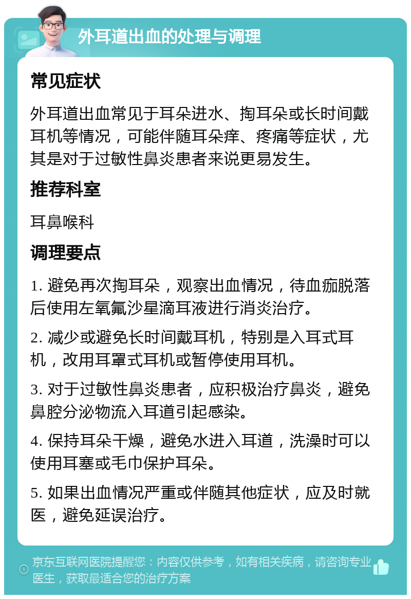 外耳道出血的处理与调理 常见症状 外耳道出血常见于耳朵进水、掏耳朵或长时间戴耳机等情况，可能伴随耳朵痒、疼痛等症状，尤其是对于过敏性鼻炎患者来说更易发生。 推荐科室 耳鼻喉科 调理要点 1. 避免再次掏耳朵，观察出血情况，待血痂脱落后使用左氧氟沙星滴耳液进行消炎治疗。 2. 减少或避免长时间戴耳机，特别是入耳式耳机，改用耳罩式耳机或暂停使用耳机。 3. 对于过敏性鼻炎患者，应积极治疗鼻炎，避免鼻腔分泌物流入耳道引起感染。 4. 保持耳朵干燥，避免水进入耳道，洗澡时可以使用耳塞或毛巾保护耳朵。 5. 如果出血情况严重或伴随其他症状，应及时就医，避免延误治疗。