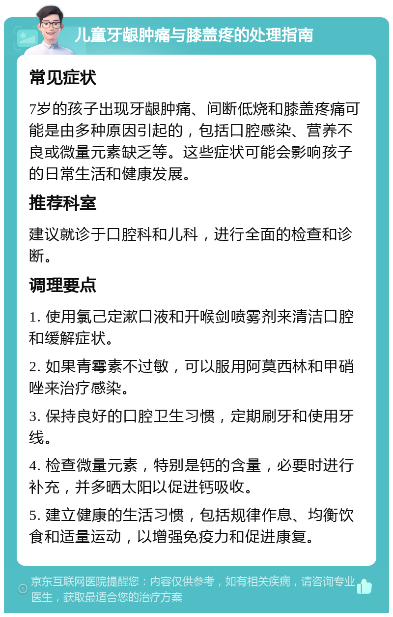 儿童牙龈肿痛与膝盖疼的处理指南 常见症状 7岁的孩子出现牙龈肿痛、间断低烧和膝盖疼痛可能是由多种原因引起的，包括口腔感染、营养不良或微量元素缺乏等。这些症状可能会影响孩子的日常生活和健康发展。 推荐科室 建议就诊于口腔科和儿科，进行全面的检查和诊断。 调理要点 1. 使用氯己定漱口液和开喉剑喷雾剂来清洁口腔和缓解症状。 2. 如果青霉素不过敏，可以服用阿莫西林和甲硝唑来治疗感染。 3. 保持良好的口腔卫生习惯，定期刷牙和使用牙线。 4. 检查微量元素，特别是钙的含量，必要时进行补充，并多晒太阳以促进钙吸收。 5. 建立健康的生活习惯，包括规律作息、均衡饮食和适量运动，以增强免疫力和促进康复。