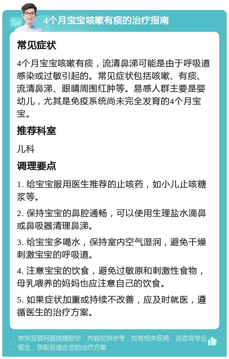 4个月宝宝咳嗽有痰的治疗指南 常见症状 4个月宝宝咳嗽有痰，流清鼻涕可能是由于呼吸道感染或过敏引起的。常见症状包括咳嗽、有痰、流清鼻涕、眼睛周围红肿等。易感人群主要是婴幼儿，尤其是免疫系统尚未完全发育的4个月宝宝。 推荐科室 儿科 调理要点 1. 给宝宝服用医生推荐的止咳药，如小儿止咳糖浆等。 2. 保持宝宝的鼻腔通畅，可以使用生理盐水滴鼻或鼻吸器清理鼻涕。 3. 给宝宝多喝水，保持室内空气湿润，避免干燥刺激宝宝的呼吸道。 4. 注意宝宝的饮食，避免过敏原和刺激性食物，母乳喂养的妈妈也应注意自己的饮食。 5. 如果症状加重或持续不改善，应及时就医，遵循医生的治疗方案。