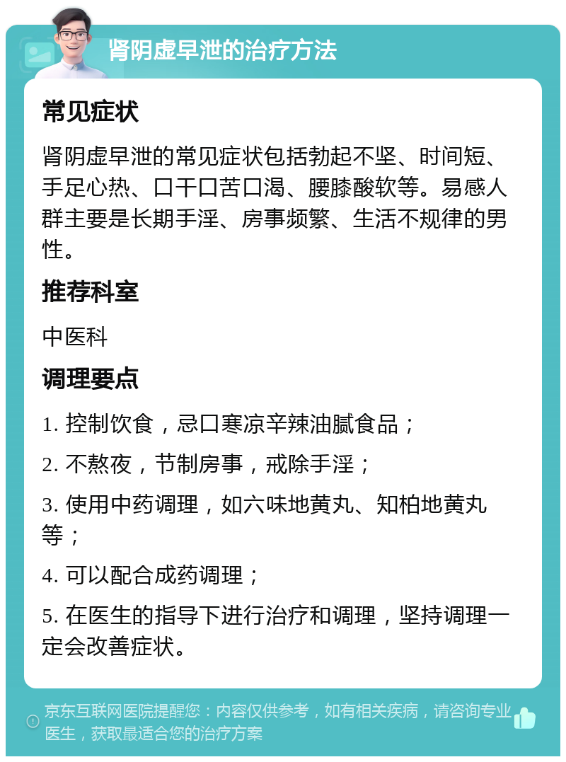 肾阴虚早泄的治疗方法 常见症状 肾阴虚早泄的常见症状包括勃起不坚、时间短、手足心热、口干口苦口渴、腰膝酸软等。易感人群主要是长期手淫、房事频繁、生活不规律的男性。 推荐科室 中医科 调理要点 1. 控制饮食，忌口寒凉辛辣油腻食品； 2. 不熬夜，节制房事，戒除手淫； 3. 使用中药调理，如六味地黄丸、知柏地黄丸等； 4. 可以配合成药调理； 5. 在医生的指导下进行治疗和调理，坚持调理一定会改善症状。