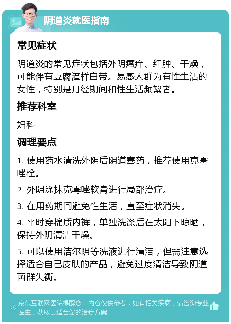 阴道炎就医指南 常见症状 阴道炎的常见症状包括外阴瘙痒、红肿、干燥，可能伴有豆腐渣样白带。易感人群为有性生活的女性，特别是月经期间和性生活频繁者。 推荐科室 妇科 调理要点 1. 使用药水清洗外阴后阴道塞药，推荐使用克霉唑栓。 2. 外阴涂抹克霉唑软膏进行局部治疗。 3. 在用药期间避免性生活，直至症状消失。 4. 平时穿棉质内裤，单独洗涤后在太阳下晾晒，保持外阴清洁干燥。 5. 可以使用洁尔阴等洗液进行清洁，但需注意选择适合自己皮肤的产品，避免过度清洁导致阴道菌群失衡。