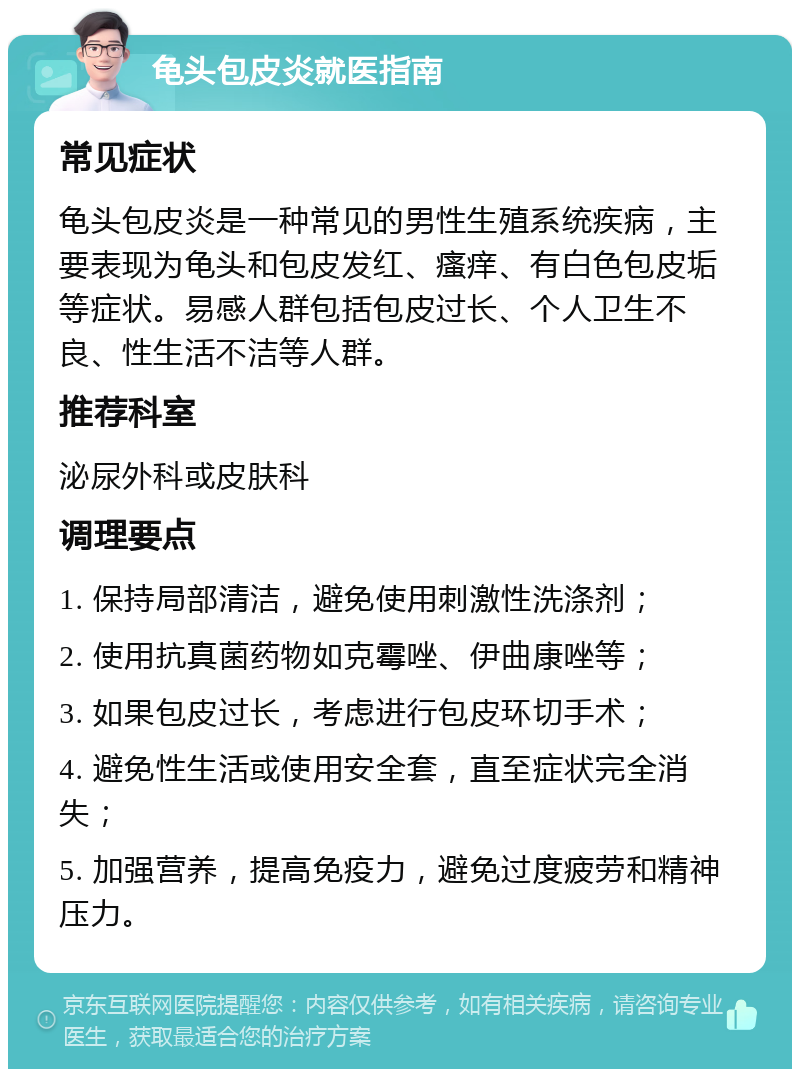 龟头包皮炎就医指南 常见症状 龟头包皮炎是一种常见的男性生殖系统疾病，主要表现为龟头和包皮发红、瘙痒、有白色包皮垢等症状。易感人群包括包皮过长、个人卫生不良、性生活不洁等人群。 推荐科室 泌尿外科或皮肤科 调理要点 1. 保持局部清洁，避免使用刺激性洗涤剂； 2. 使用抗真菌药物如克霉唑、伊曲康唑等； 3. 如果包皮过长，考虑进行包皮环切手术； 4. 避免性生活或使用安全套，直至症状完全消失； 5. 加强营养，提高免疫力，避免过度疲劳和精神压力。