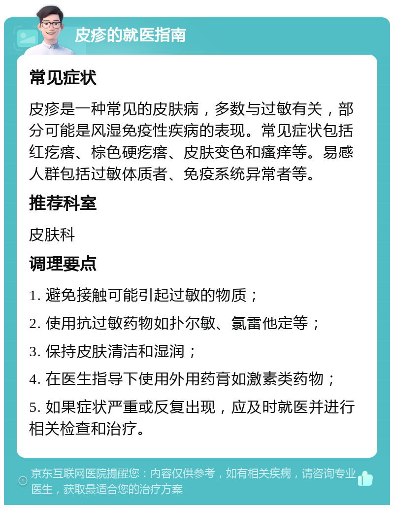 皮疹的就医指南 常见症状 皮疹是一种常见的皮肤病，多数与过敏有关，部分可能是风湿免疫性疾病的表现。常见症状包括红疙瘩、棕色硬疙瘩、皮肤变色和瘙痒等。易感人群包括过敏体质者、免疫系统异常者等。 推荐科室 皮肤科 调理要点 1. 避免接触可能引起过敏的物质； 2. 使用抗过敏药物如扑尔敏、氯雷他定等； 3. 保持皮肤清洁和湿润； 4. 在医生指导下使用外用药膏如激素类药物； 5. 如果症状严重或反复出现，应及时就医并进行相关检查和治疗。