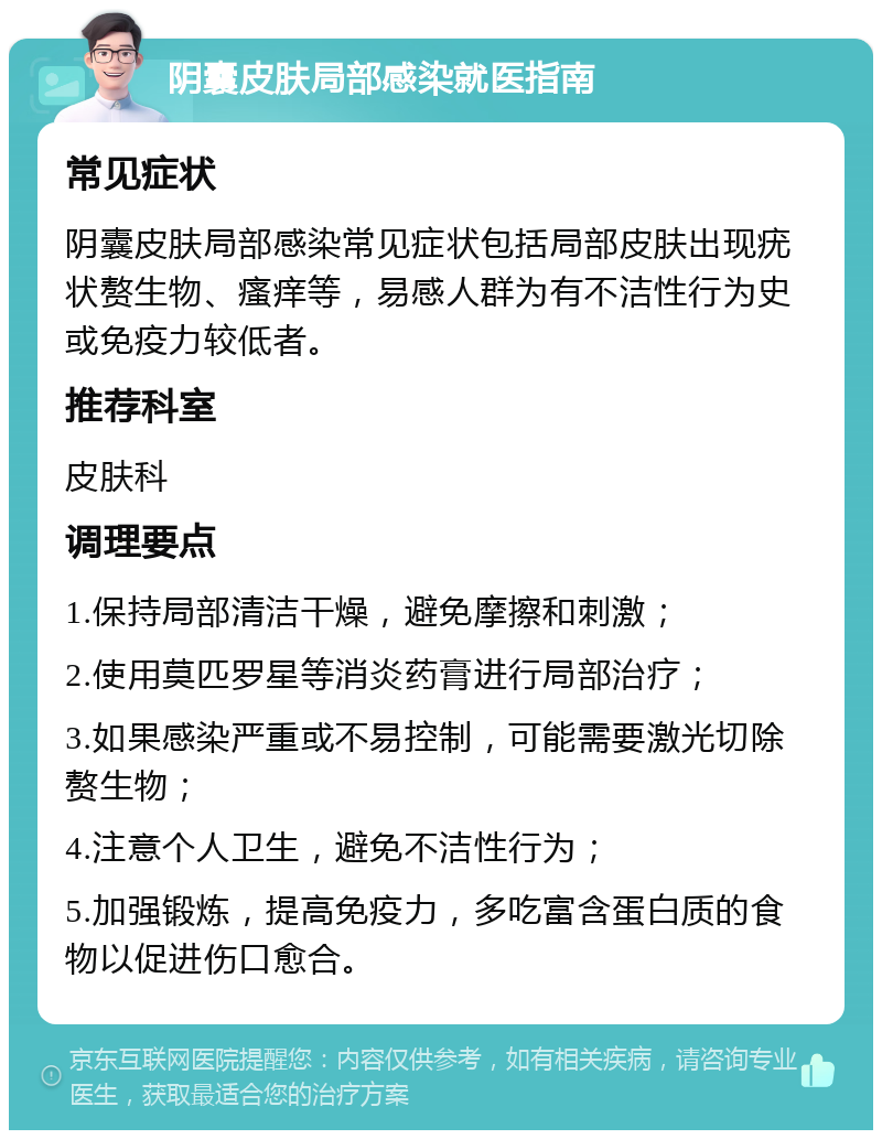 阴囊皮肤局部感染就医指南 常见症状 阴囊皮肤局部感染常见症状包括局部皮肤出现疣状赘生物、瘙痒等，易感人群为有不洁性行为史或免疫力较低者。 推荐科室 皮肤科 调理要点 1.保持局部清洁干燥，避免摩擦和刺激； 2.使用莫匹罗星等消炎药膏进行局部治疗； 3.如果感染严重或不易控制，可能需要激光切除赘生物； 4.注意个人卫生，避免不洁性行为； 5.加强锻炼，提高免疫力，多吃富含蛋白质的食物以促进伤口愈合。