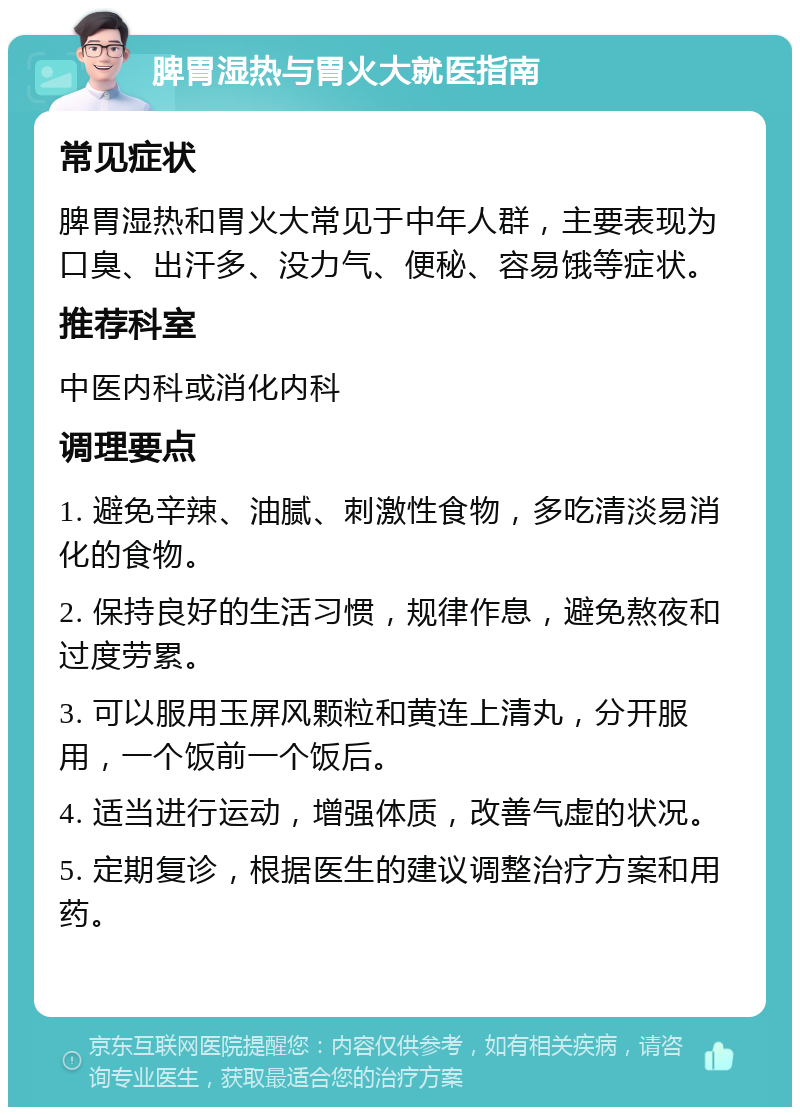 脾胃湿热与胃火大就医指南 常见症状 脾胃湿热和胃火大常见于中年人群，主要表现为口臭、出汗多、没力气、便秘、容易饿等症状。 推荐科室 中医内科或消化内科 调理要点 1. 避免辛辣、油腻、刺激性食物，多吃清淡易消化的食物。 2. 保持良好的生活习惯，规律作息，避免熬夜和过度劳累。 3. 可以服用玉屏风颗粒和黄连上清丸，分开服用，一个饭前一个饭后。 4. 适当进行运动，增强体质，改善气虚的状况。 5. 定期复诊，根据医生的建议调整治疗方案和用药。