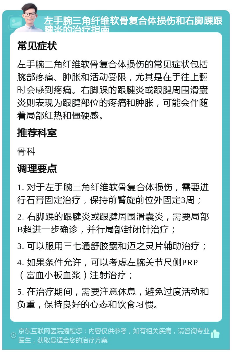 左手腕三角纤维软骨复合体损伤和右脚踝跟腱炎的治疗指南 常见症状 左手腕三角纤维软骨复合体损伤的常见症状包括腕部疼痛、肿胀和活动受限，尤其是在手往上翻时会感到疼痛。右脚踝的跟腱炎或跟腱周围滑囊炎则表现为跟腱部位的疼痛和肿胀，可能会伴随着局部红热和僵硬感。 推荐科室 骨科 调理要点 1. 对于左手腕三角纤维软骨复合体损伤，需要进行石膏固定治疗，保持前臂旋前位外固定3周； 2. 右脚踝的跟腱炎或跟腱周围滑囊炎，需要局部B超进一步确诊，并行局部封闭针治疗； 3. 可以服用三七通舒胶囊和迈之灵片辅助治疗； 4. 如果条件允许，可以考虑左腕关节尺侧PRP（富血小板血浆）注射治疗； 5. 在治疗期间，需要注意休息，避免过度活动和负重，保持良好的心态和饮食习惯。