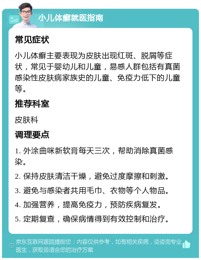 小儿体癣就医指南 常见症状 小儿体癣主要表现为皮肤出现红斑、脱屑等症状，常见于婴幼儿和儿童，易感人群包括有真菌感染性皮肤病家族史的儿童、免疫力低下的儿童等。 推荐科室 皮肤科 调理要点 1. 外涂曲咪新软膏每天三次，帮助消除真菌感染。 2. 保持皮肤清洁干燥，避免过度摩擦和刺激。 3. 避免与感染者共用毛巾、衣物等个人物品。 4. 加强营养，提高免疫力，预防疾病复发。 5. 定期复查，确保病情得到有效控制和治疗。