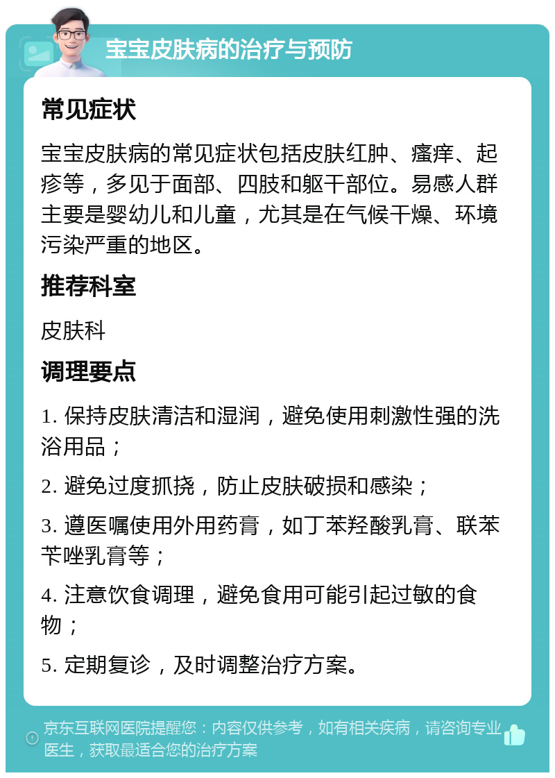 宝宝皮肤病的治疗与预防 常见症状 宝宝皮肤病的常见症状包括皮肤红肿、瘙痒、起疹等，多见于面部、四肢和躯干部位。易感人群主要是婴幼儿和儿童，尤其是在气候干燥、环境污染严重的地区。 推荐科室 皮肤科 调理要点 1. 保持皮肤清洁和湿润，避免使用刺激性强的洗浴用品； 2. 避免过度抓挠，防止皮肤破损和感染； 3. 遵医嘱使用外用药膏，如丁苯羟酸乳膏、联苯苄唑乳膏等； 4. 注意饮食调理，避免食用可能引起过敏的食物； 5. 定期复诊，及时调整治疗方案。