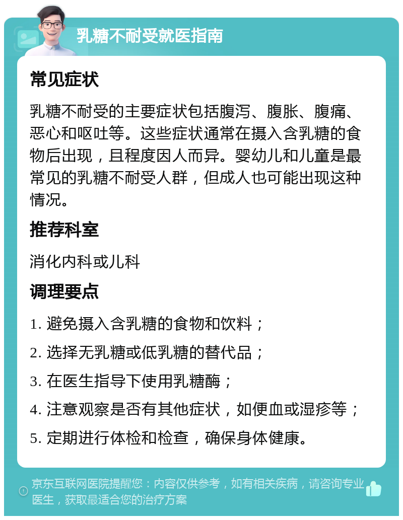 乳糖不耐受就医指南 常见症状 乳糖不耐受的主要症状包括腹泻、腹胀、腹痛、恶心和呕吐等。这些症状通常在摄入含乳糖的食物后出现，且程度因人而异。婴幼儿和儿童是最常见的乳糖不耐受人群，但成人也可能出现这种情况。 推荐科室 消化内科或儿科 调理要点 1. 避免摄入含乳糖的食物和饮料； 2. 选择无乳糖或低乳糖的替代品； 3. 在医生指导下使用乳糖酶； 4. 注意观察是否有其他症状，如便血或湿疹等； 5. 定期进行体检和检查，确保身体健康。