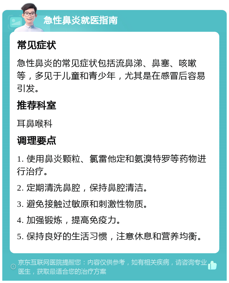 急性鼻炎就医指南 常见症状 急性鼻炎的常见症状包括流鼻涕、鼻塞、咳嗽等，多见于儿童和青少年，尤其是在感冒后容易引发。 推荐科室 耳鼻喉科 调理要点 1. 使用鼻炎颗粒、氯雷他定和氨溴特罗等药物进行治疗。 2. 定期清洗鼻腔，保持鼻腔清洁。 3. 避免接触过敏原和刺激性物质。 4. 加强锻炼，提高免疫力。 5. 保持良好的生活习惯，注意休息和营养均衡。