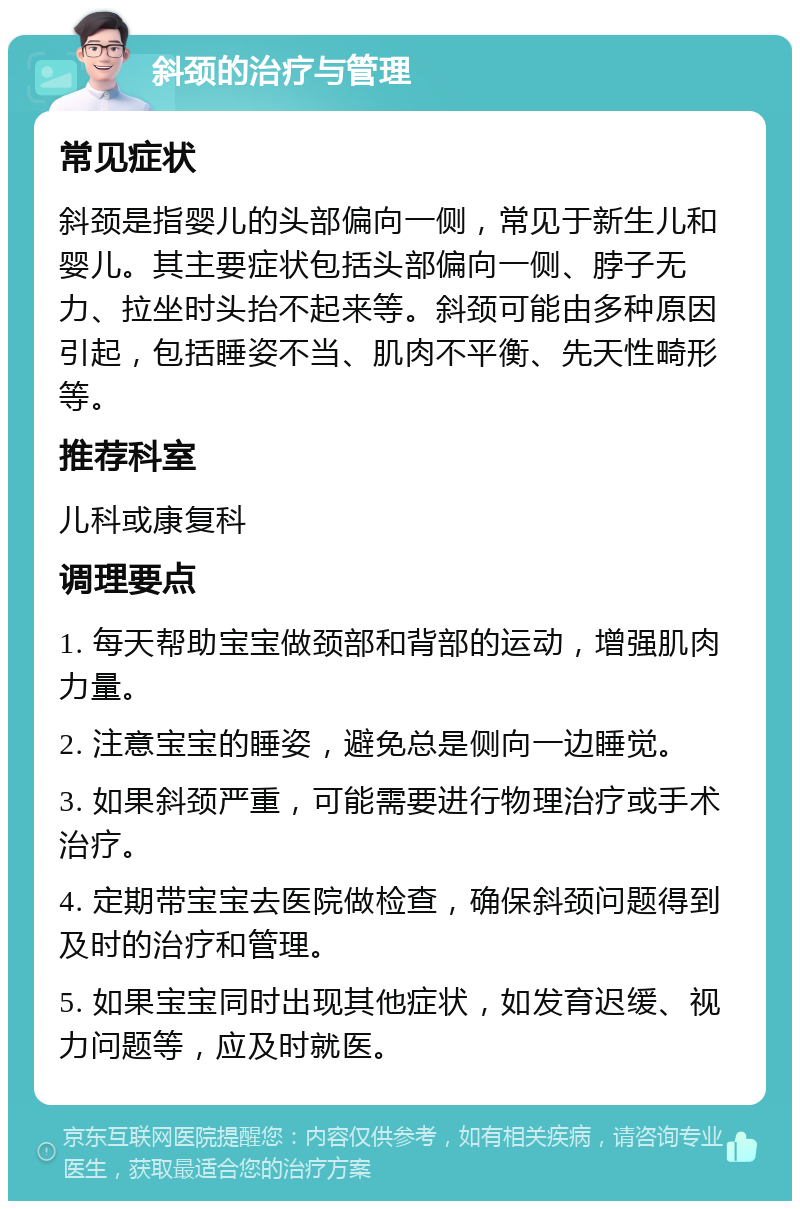 斜颈的治疗与管理 常见症状 斜颈是指婴儿的头部偏向一侧，常见于新生儿和婴儿。其主要症状包括头部偏向一侧、脖子无力、拉坐时头抬不起来等。斜颈可能由多种原因引起，包括睡姿不当、肌肉不平衡、先天性畸形等。 推荐科室 儿科或康复科 调理要点 1. 每天帮助宝宝做颈部和背部的运动，增强肌肉力量。 2. 注意宝宝的睡姿，避免总是侧向一边睡觉。 3. 如果斜颈严重，可能需要进行物理治疗或手术治疗。 4. 定期带宝宝去医院做检查，确保斜颈问题得到及时的治疗和管理。 5. 如果宝宝同时出现其他症状，如发育迟缓、视力问题等，应及时就医。