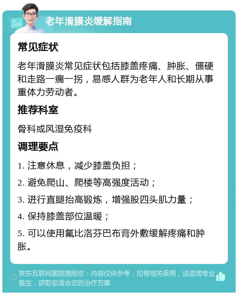 老年滑膜炎缓解指南 常见症状 老年滑膜炎常见症状包括膝盖疼痛、肿胀、僵硬和走路一瘸一拐，易感人群为老年人和长期从事重体力劳动者。 推荐科室 骨科或风湿免疫科 调理要点 1. 注意休息，减少膝盖负担； 2. 避免爬山、爬楼等高强度活动； 3. 进行直腿抬高锻炼，增强股四头肌力量； 4. 保持膝盖部位温暖； 5. 可以使用氟比洛芬巴布膏外敷缓解疼痛和肿胀。