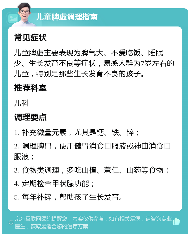 儿童脾虚调理指南 常见症状 儿童脾虚主要表现为脾气大、不爱吃饭、睡眠少、生长发育不良等症状，易感人群为7岁左右的儿童，特别是那些生长发育不良的孩子。 推荐科室 儿科 调理要点 1. 补充微量元素，尤其是钙、铁、锌； 2. 调理脾胃，使用健胃消食口服液或神曲消食口服液； 3. 食物类调理，多吃山楂、薏仁、山药等食物； 4. 定期检查甲状腺功能； 5. 每年补锌，帮助孩子生长发育。