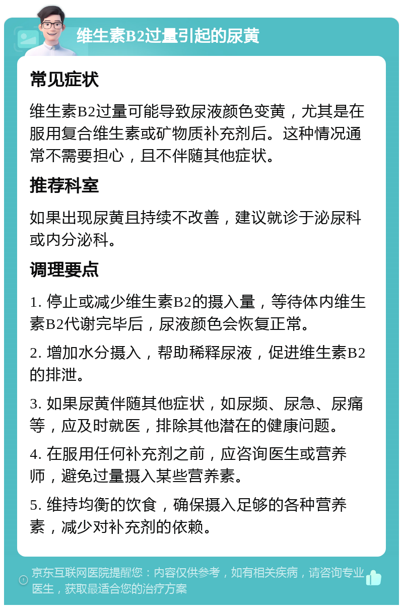 维生素B2过量引起的尿黄 常见症状 维生素B2过量可能导致尿液颜色变黄，尤其是在服用复合维生素或矿物质补充剂后。这种情况通常不需要担心，且不伴随其他症状。 推荐科室 如果出现尿黄且持续不改善，建议就诊于泌尿科或内分泌科。 调理要点 1. 停止或减少维生素B2的摄入量，等待体内维生素B2代谢完毕后，尿液颜色会恢复正常。 2. 增加水分摄入，帮助稀释尿液，促进维生素B2的排泄。 3. 如果尿黄伴随其他症状，如尿频、尿急、尿痛等，应及时就医，排除其他潜在的健康问题。 4. 在服用任何补充剂之前，应咨询医生或营养师，避免过量摄入某些营养素。 5. 维持均衡的饮食，确保摄入足够的各种营养素，减少对补充剂的依赖。