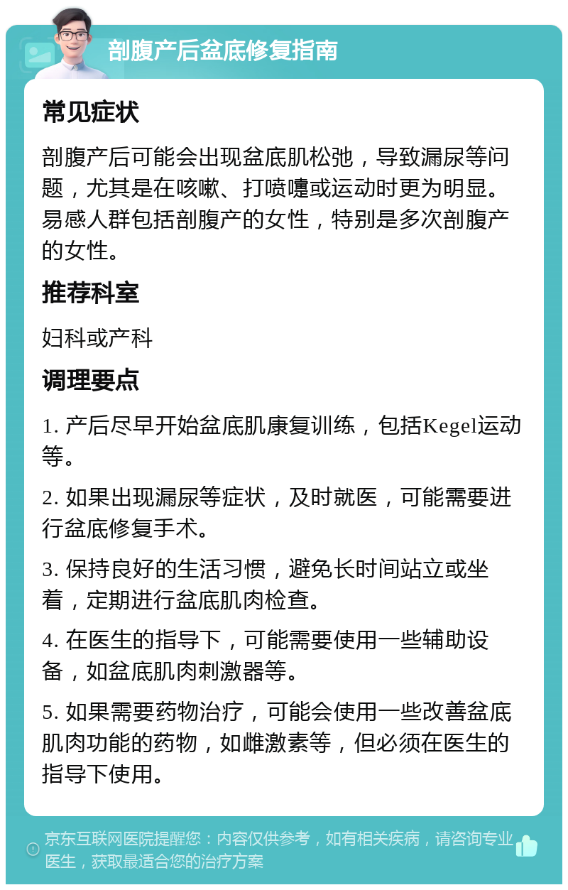 剖腹产后盆底修复指南 常见症状 剖腹产后可能会出现盆底肌松弛，导致漏尿等问题，尤其是在咳嗽、打喷嚏或运动时更为明显。易感人群包括剖腹产的女性，特别是多次剖腹产的女性。 推荐科室 妇科或产科 调理要点 1. 产后尽早开始盆底肌康复训练，包括Kegel运动等。 2. 如果出现漏尿等症状，及时就医，可能需要进行盆底修复手术。 3. 保持良好的生活习惯，避免长时间站立或坐着，定期进行盆底肌肉检查。 4. 在医生的指导下，可能需要使用一些辅助设备，如盆底肌肉刺激器等。 5. 如果需要药物治疗，可能会使用一些改善盆底肌肉功能的药物，如雌激素等，但必须在医生的指导下使用。