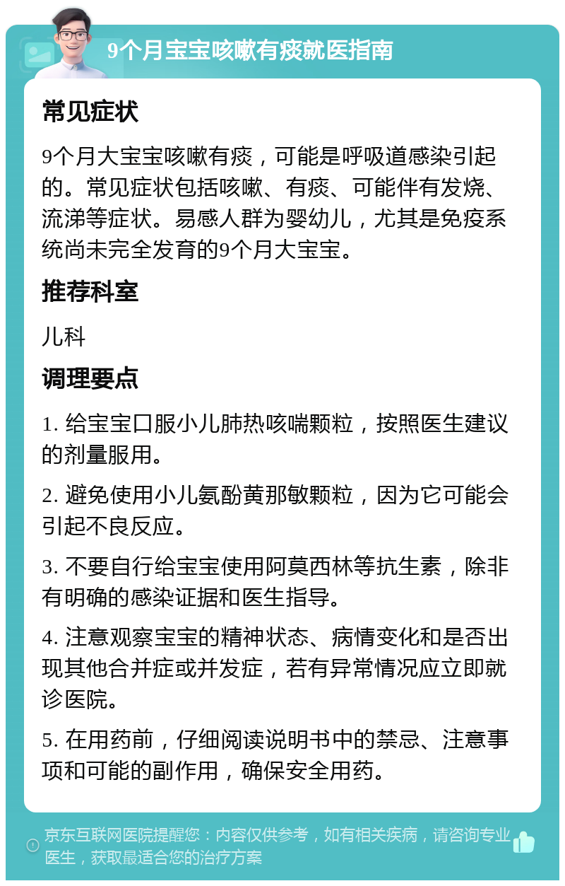 9个月宝宝咳嗽有痰就医指南 常见症状 9个月大宝宝咳嗽有痰，可能是呼吸道感染引起的。常见症状包括咳嗽、有痰、可能伴有发烧、流涕等症状。易感人群为婴幼儿，尤其是免疫系统尚未完全发育的9个月大宝宝。 推荐科室 儿科 调理要点 1. 给宝宝口服小儿肺热咳喘颗粒，按照医生建议的剂量服用。 2. 避免使用小儿氨酚黄那敏颗粒，因为它可能会引起不良反应。 3. 不要自行给宝宝使用阿莫西林等抗生素，除非有明确的感染证据和医生指导。 4. 注意观察宝宝的精神状态、病情变化和是否出现其他合并症或并发症，若有异常情况应立即就诊医院。 5. 在用药前，仔细阅读说明书中的禁忌、注意事项和可能的副作用，确保安全用药。