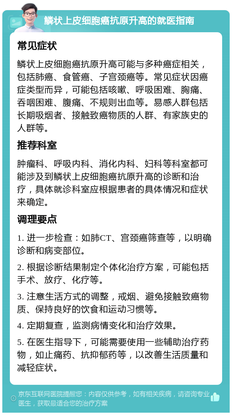 鳞状上皮细胞癌抗原升高的就医指南 常见症状 鳞状上皮细胞癌抗原升高可能与多种癌症相关，包括肺癌、食管癌、子宫颈癌等。常见症状因癌症类型而异，可能包括咳嗽、呼吸困难、胸痛、吞咽困难、腹痛、不规则出血等。易感人群包括长期吸烟者、接触致癌物质的人群、有家族史的人群等。 推荐科室 肿瘤科、呼吸内科、消化内科、妇科等科室都可能涉及到鳞状上皮细胞癌抗原升高的诊断和治疗，具体就诊科室应根据患者的具体情况和症状来确定。 调理要点 1. 进一步检查：如肺CT、宫颈癌筛查等，以明确诊断和病变部位。 2. 根据诊断结果制定个体化治疗方案，可能包括手术、放疗、化疗等。 3. 注意生活方式的调整，戒烟、避免接触致癌物质、保持良好的饮食和运动习惯等。 4. 定期复查，监测病情变化和治疗效果。 5. 在医生指导下，可能需要使用一些辅助治疗药物，如止痛药、抗抑郁药等，以改善生活质量和减轻症状。