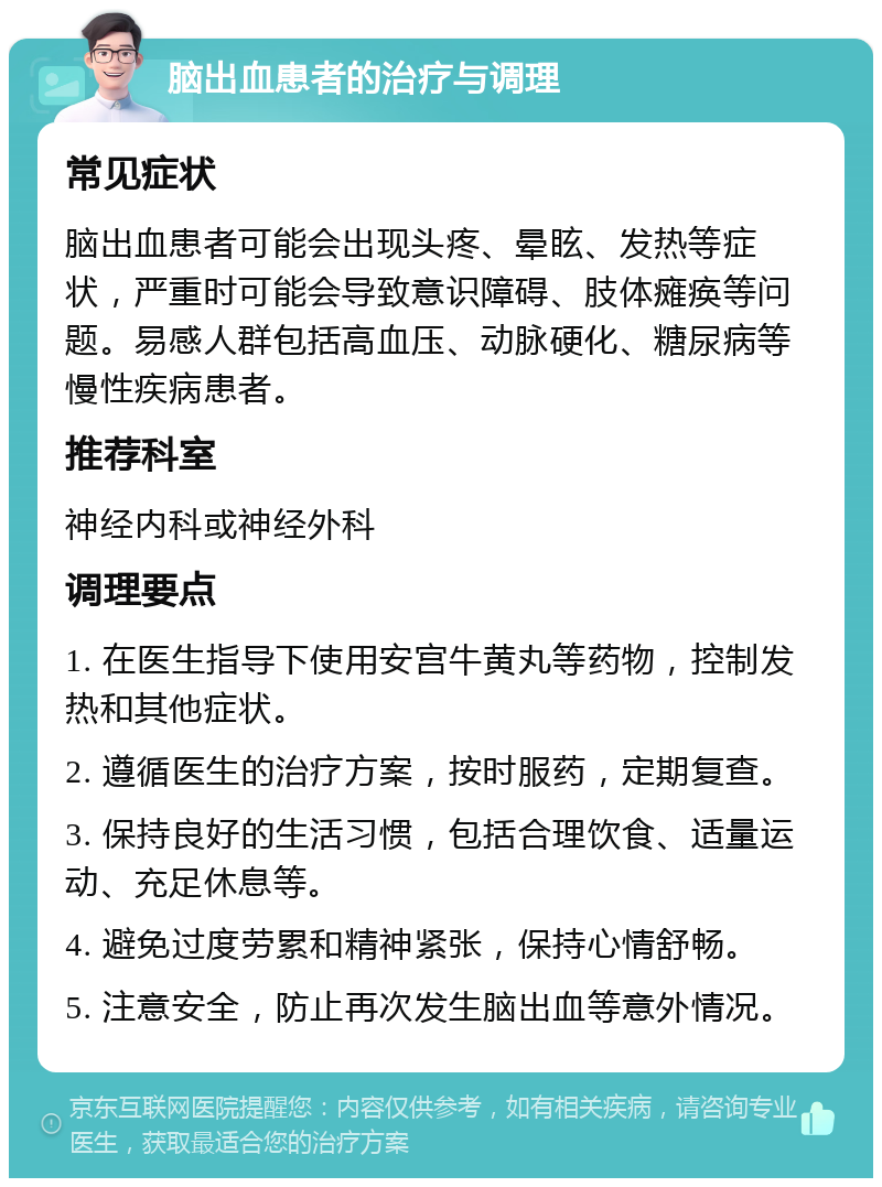 脑出血患者的治疗与调理 常见症状 脑出血患者可能会出现头疼、晕眩、发热等症状，严重时可能会导致意识障碍、肢体瘫痪等问题。易感人群包括高血压、动脉硬化、糖尿病等慢性疾病患者。 推荐科室 神经内科或神经外科 调理要点 1. 在医生指导下使用安宫牛黄丸等药物，控制发热和其他症状。 2. 遵循医生的治疗方案，按时服药，定期复查。 3. 保持良好的生活习惯，包括合理饮食、适量运动、充足休息等。 4. 避免过度劳累和精神紧张，保持心情舒畅。 5. 注意安全，防止再次发生脑出血等意外情况。