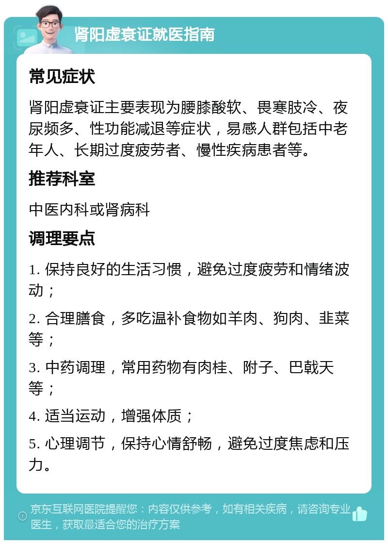 肾阳虚衰证就医指南 常见症状 肾阳虚衰证主要表现为腰膝酸软、畏寒肢冷、夜尿频多、性功能减退等症状，易感人群包括中老年人、长期过度疲劳者、慢性疾病患者等。 推荐科室 中医内科或肾病科 调理要点 1. 保持良好的生活习惯，避免过度疲劳和情绪波动； 2. 合理膳食，多吃温补食物如羊肉、狗肉、韭菜等； 3. 中药调理，常用药物有肉桂、附子、巴戟天等； 4. 适当运动，增强体质； 5. 心理调节，保持心情舒畅，避免过度焦虑和压力。