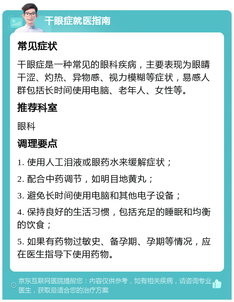 干眼症就医指南 常见症状 干眼症是一种常见的眼科疾病，主要表现为眼睛干涩、灼热、异物感、视力模糊等症状，易感人群包括长时间使用电脑、老年人、女性等。 推荐科室 眼科 调理要点 1. 使用人工泪液或眼药水来缓解症状； 2. 配合中药调节，如明目地黄丸； 3. 避免长时间使用电脑和其他电子设备； 4. 保持良好的生活习惯，包括充足的睡眠和均衡的饮食； 5. 如果有药物过敏史、备孕期、孕期等情况，应在医生指导下使用药物。