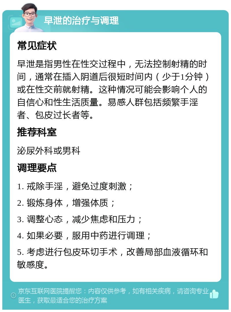 早泄的治疗与调理 常见症状 早泄是指男性在性交过程中，无法控制射精的时间，通常在插入阴道后很短时间内（少于1分钟）或在性交前就射精。这种情况可能会影响个人的自信心和性生活质量。易感人群包括频繁手淫者、包皮过长者等。 推荐科室 泌尿外科或男科 调理要点 1. 戒除手淫，避免过度刺激； 2. 锻炼身体，增强体质； 3. 调整心态，减少焦虑和压力； 4. 如果必要，服用中药进行调理； 5. 考虑进行包皮环切手术，改善局部血液循环和敏感度。