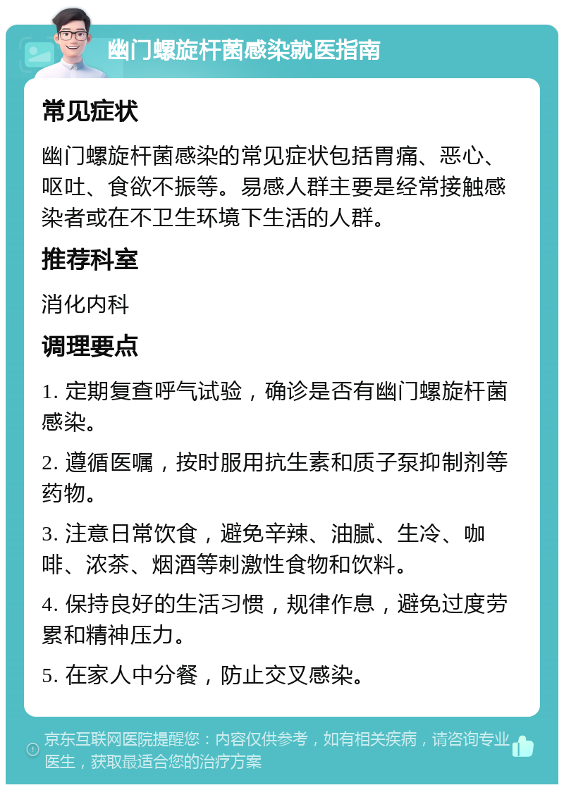 幽门螺旋杆菌感染就医指南 常见症状 幽门螺旋杆菌感染的常见症状包括胃痛、恶心、呕吐、食欲不振等。易感人群主要是经常接触感染者或在不卫生环境下生活的人群。 推荐科室 消化内科 调理要点 1. 定期复查呼气试验，确诊是否有幽门螺旋杆菌感染。 2. 遵循医嘱，按时服用抗生素和质子泵抑制剂等药物。 3. 注意日常饮食，避免辛辣、油腻、生冷、咖啡、浓茶、烟酒等刺激性食物和饮料。 4. 保持良好的生活习惯，规律作息，避免过度劳累和精神压力。 5. 在家人中分餐，防止交叉感染。