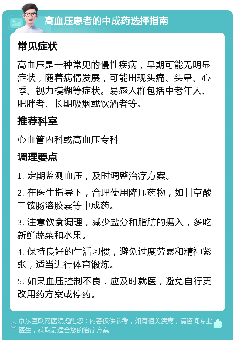 高血压患者的中成药选择指南 常见症状 高血压是一种常见的慢性疾病，早期可能无明显症状，随着病情发展，可能出现头痛、头晕、心悸、视力模糊等症状。易感人群包括中老年人、肥胖者、长期吸烟或饮酒者等。 推荐科室 心血管内科或高血压专科 调理要点 1. 定期监测血压，及时调整治疗方案。 2. 在医生指导下，合理使用降压药物，如甘草酸二铵肠溶胶囊等中成药。 3. 注意饮食调理，减少盐分和脂肪的摄入，多吃新鲜蔬菜和水果。 4. 保持良好的生活习惯，避免过度劳累和精神紧张，适当进行体育锻炼。 5. 如果血压控制不良，应及时就医，避免自行更改用药方案或停药。