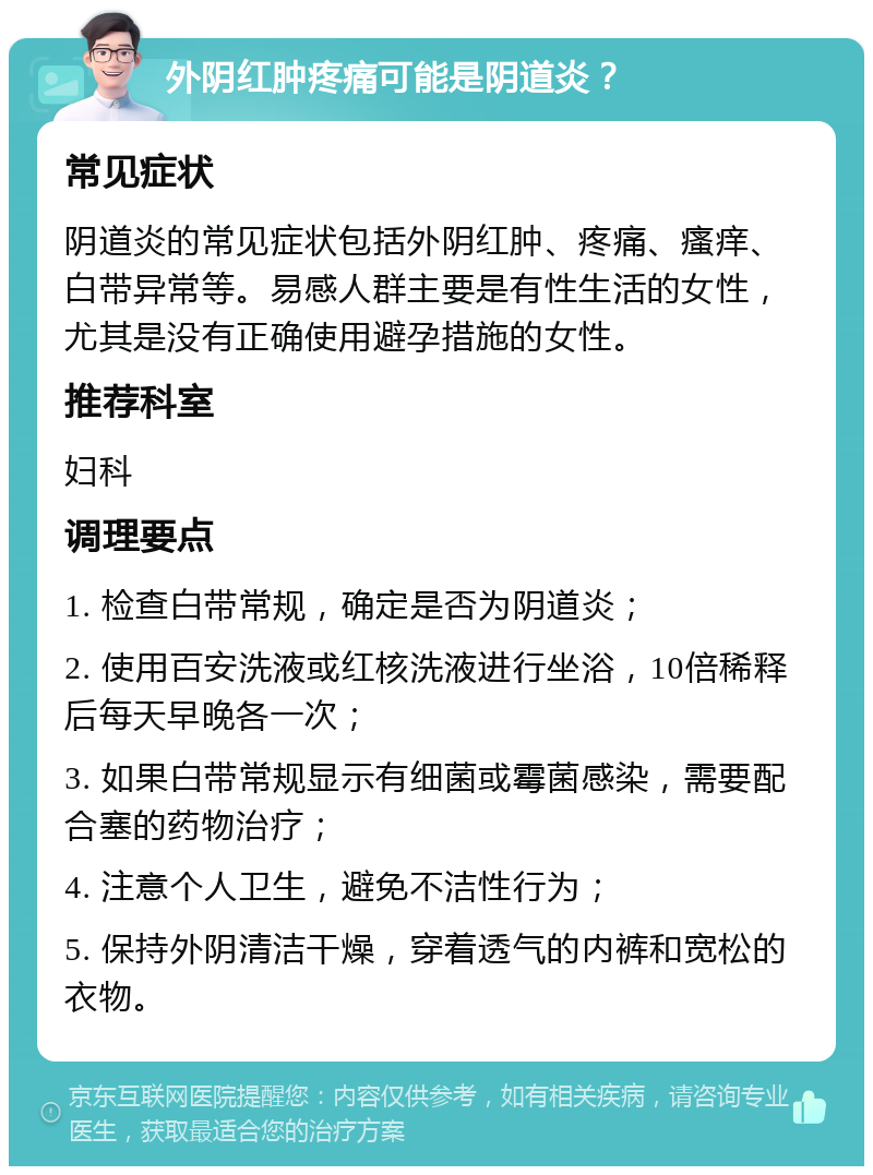 外阴红肿疼痛可能是阴道炎？ 常见症状 阴道炎的常见症状包括外阴红肿、疼痛、瘙痒、白带异常等。易感人群主要是有性生活的女性，尤其是没有正确使用避孕措施的女性。 推荐科室 妇科 调理要点 1. 检查白带常规，确定是否为阴道炎； 2. 使用百安洗液或红核洗液进行坐浴，10倍稀释后每天早晚各一次； 3. 如果白带常规显示有细菌或霉菌感染，需要配合塞的药物治疗； 4. 注意个人卫生，避免不洁性行为； 5. 保持外阴清洁干燥，穿着透气的内裤和宽松的衣物。