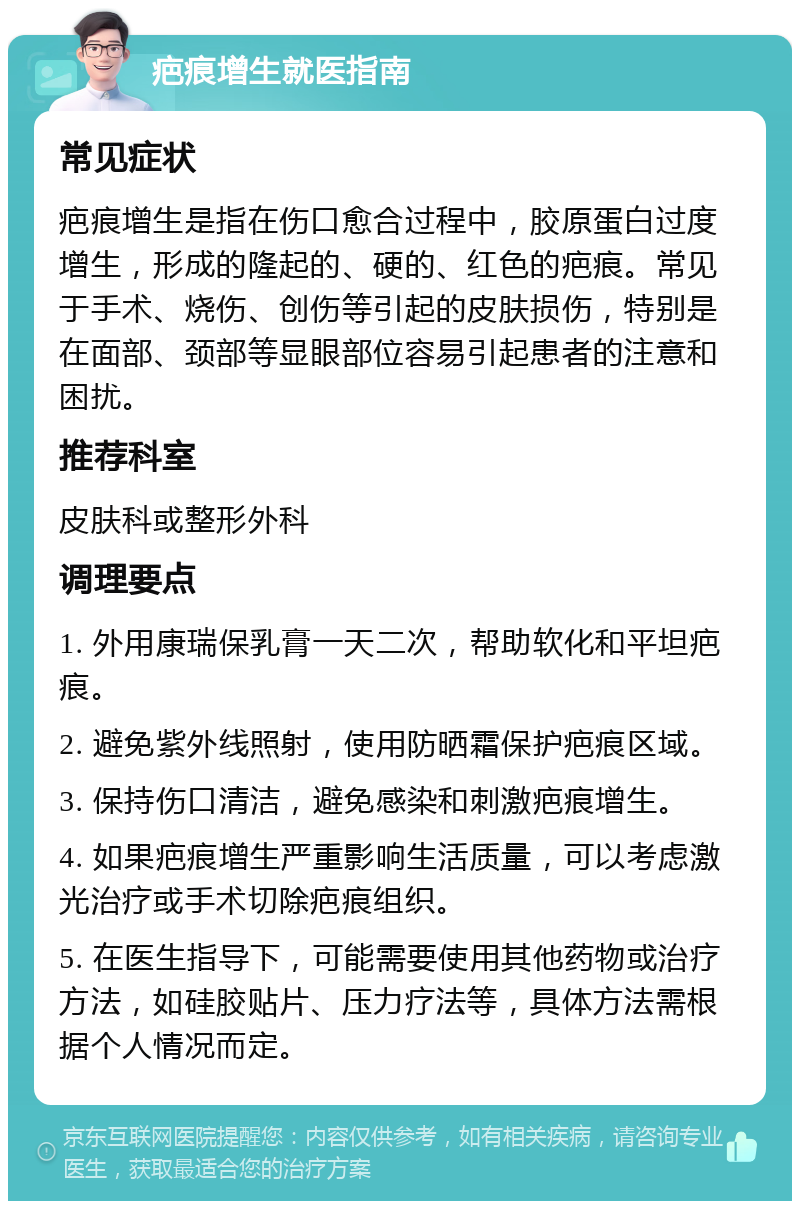 疤痕增生就医指南 常见症状 疤痕增生是指在伤口愈合过程中，胶原蛋白过度增生，形成的隆起的、硬的、红色的疤痕。常见于手术、烧伤、创伤等引起的皮肤损伤，特别是在面部、颈部等显眼部位容易引起患者的注意和困扰。 推荐科室 皮肤科或整形外科 调理要点 1. 外用康瑞保乳膏一天二次，帮助软化和平坦疤痕。 2. 避免紫外线照射，使用防晒霜保护疤痕区域。 3. 保持伤口清洁，避免感染和刺激疤痕增生。 4. 如果疤痕增生严重影响生活质量，可以考虑激光治疗或手术切除疤痕组织。 5. 在医生指导下，可能需要使用其他药物或治疗方法，如硅胶贴片、压力疗法等，具体方法需根据个人情况而定。