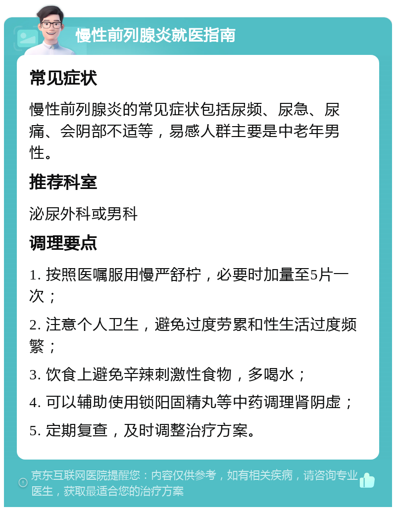 慢性前列腺炎就医指南 常见症状 慢性前列腺炎的常见症状包括尿频、尿急、尿痛、会阴部不适等，易感人群主要是中老年男性。 推荐科室 泌尿外科或男科 调理要点 1. 按照医嘱服用慢严舒柠，必要时加量至5片一次； 2. 注意个人卫生，避免过度劳累和性生活过度频繁； 3. 饮食上避免辛辣刺激性食物，多喝水； 4. 可以辅助使用锁阳固精丸等中药调理肾阴虚； 5. 定期复查，及时调整治疗方案。