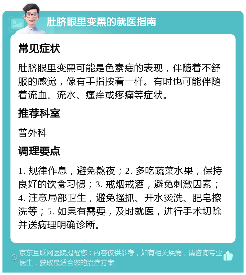 肚脐眼里变黑的就医指南 常见症状 肚脐眼里变黑可能是色素痣的表现，伴随着不舒服的感觉，像有手指按着一样。有时也可能伴随着流血、流水、瘙痒或疼痛等症状。 推荐科室 普外科 调理要点 1. 规律作息，避免熬夜；2. 多吃蔬菜水果，保持良好的饮食习惯；3. 戒烟戒酒，避免刺激因素；4. 注意局部卫生，避免搔抓、开水烫洗、肥皂擦洗等；5. 如果有需要，及时就医，进行手术切除并送病理明确诊断。