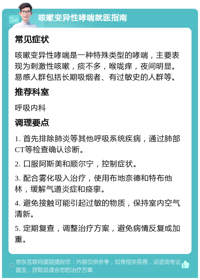 咳嗽变异性哮喘就医指南 常见症状 咳嗽变异性哮喘是一种特殊类型的哮喘，主要表现为刺激性咳嗽，痰不多，喉咙痒，夜间明显。易感人群包括长期吸烟者、有过敏史的人群等。 推荐科室 呼吸内科 调理要点 1. 首先排除肺炎等其他呼吸系统疾病，通过肺部CT等检查确认诊断。 2. 口服阿斯美和顺尔宁，控制症状。 3. 配合雾化吸入治疗，使用布地奈德和特布他林，缓解气道炎症和痉挛。 4. 避免接触可能引起过敏的物质，保持室内空气清新。 5. 定期复查，调整治疗方案，避免病情反复或加重。