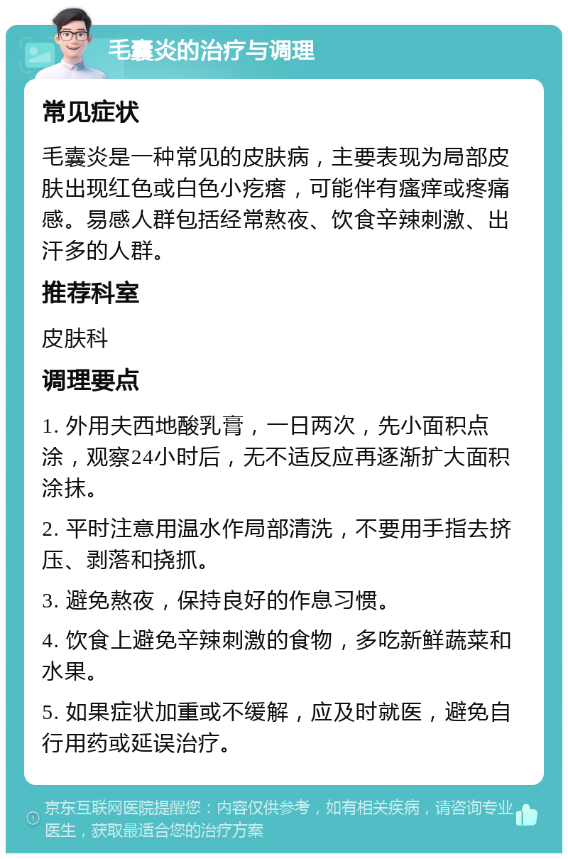 毛囊炎的治疗与调理 常见症状 毛囊炎是一种常见的皮肤病，主要表现为局部皮肤出现红色或白色小疙瘩，可能伴有瘙痒或疼痛感。易感人群包括经常熬夜、饮食辛辣刺激、出汗多的人群。 推荐科室 皮肤科 调理要点 1. 外用夫西地酸乳膏，一日两次，先小面积点涂，观察24小时后，无不适反应再逐渐扩大面积涂抹。 2. 平时注意用温水作局部清洗，不要用手指去挤压、剥落和挠抓。 3. 避免熬夜，保持良好的作息习惯。 4. 饮食上避免辛辣刺激的食物，多吃新鲜蔬菜和水果。 5. 如果症状加重或不缓解，应及时就医，避免自行用药或延误治疗。