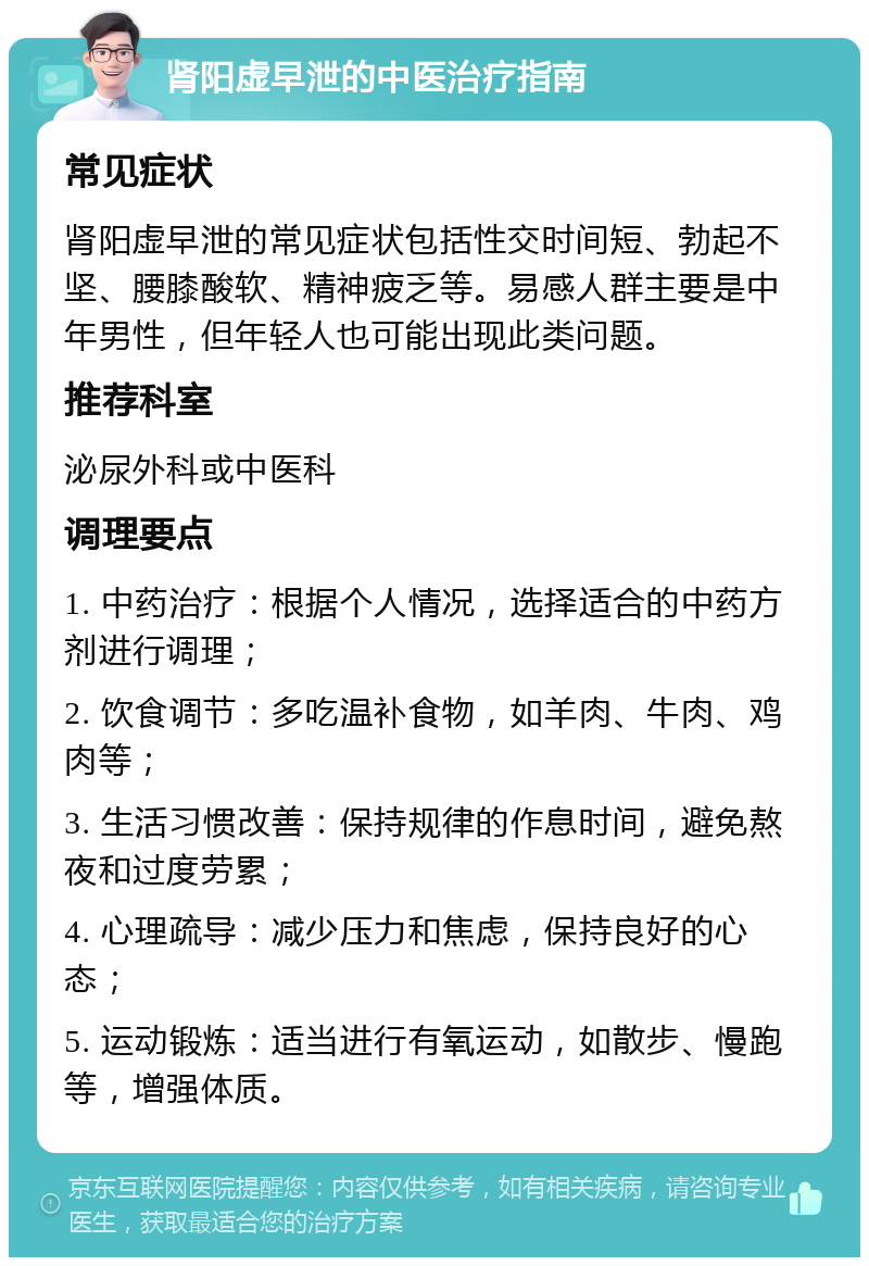 肾阳虚早泄的中医治疗指南 常见症状 肾阳虚早泄的常见症状包括性交时间短、勃起不坚、腰膝酸软、精神疲乏等。易感人群主要是中年男性，但年轻人也可能出现此类问题。 推荐科室 泌尿外科或中医科 调理要点 1. 中药治疗：根据个人情况，选择适合的中药方剂进行调理； 2. 饮食调节：多吃温补食物，如羊肉、牛肉、鸡肉等； 3. 生活习惯改善：保持规律的作息时间，避免熬夜和过度劳累； 4. 心理疏导：减少压力和焦虑，保持良好的心态； 5. 运动锻炼：适当进行有氧运动，如散步、慢跑等，增强体质。