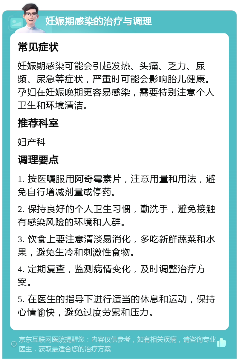 妊娠期感染的治疗与调理 常见症状 妊娠期感染可能会引起发热、头痛、乏力、尿频、尿急等症状，严重时可能会影响胎儿健康。孕妇在妊娠晚期更容易感染，需要特别注意个人卫生和环境清洁。 推荐科室 妇产科 调理要点 1. 按医嘱服用阿奇霉素片，注意用量和用法，避免自行增减剂量或停药。 2. 保持良好的个人卫生习惯，勤洗手，避免接触有感染风险的环境和人群。 3. 饮食上要注意清淡易消化，多吃新鲜蔬菜和水果，避免生冷和刺激性食物。 4. 定期复查，监测病情变化，及时调整治疗方案。 5. 在医生的指导下进行适当的休息和运动，保持心情愉快，避免过度劳累和压力。