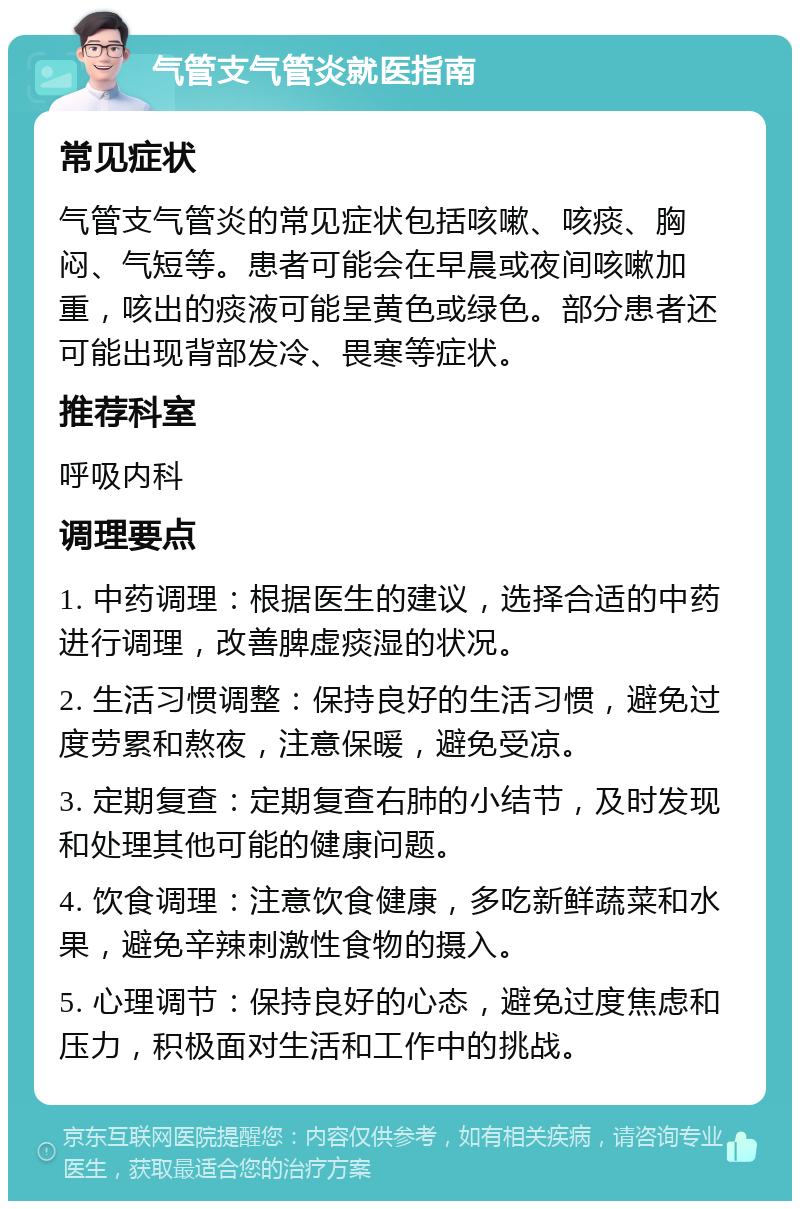 气管支气管炎就医指南 常见症状 气管支气管炎的常见症状包括咳嗽、咳痰、胸闷、气短等。患者可能会在早晨或夜间咳嗽加重，咳出的痰液可能呈黄色或绿色。部分患者还可能出现背部发冷、畏寒等症状。 推荐科室 呼吸内科 调理要点 1. 中药调理：根据医生的建议，选择合适的中药进行调理，改善脾虚痰湿的状况。 2. 生活习惯调整：保持良好的生活习惯，避免过度劳累和熬夜，注意保暖，避免受凉。 3. 定期复查：定期复查右肺的小结节，及时发现和处理其他可能的健康问题。 4. 饮食调理：注意饮食健康，多吃新鲜蔬菜和水果，避免辛辣刺激性食物的摄入。 5. 心理调节：保持良好的心态，避免过度焦虑和压力，积极面对生活和工作中的挑战。