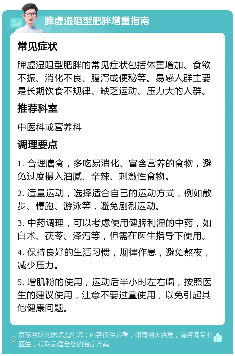 脾虚湿阻型肥胖增重指南 常见症状 脾虚湿阻型肥胖的常见症状包括体重增加、食欲不振、消化不良、腹泻或便秘等。易感人群主要是长期饮食不规律、缺乏运动、压力大的人群。 推荐科室 中医科或营养科 调理要点 1. 合理膳食，多吃易消化、富含营养的食物，避免过度摄入油腻、辛辣、刺激性食物。 2. 适量运动，选择适合自己的运动方式，例如散步、慢跑、游泳等，避免剧烈运动。 3. 中药调理，可以考虑使用健脾利湿的中药，如白术、茯苓、泽泻等，但需在医生指导下使用。 4. 保持良好的生活习惯，规律作息，避免熬夜，减少压力。 5. 增肌粉的使用，运动后半小时左右喝，按照医生的建议使用，注意不要过量使用，以免引起其他健康问题。