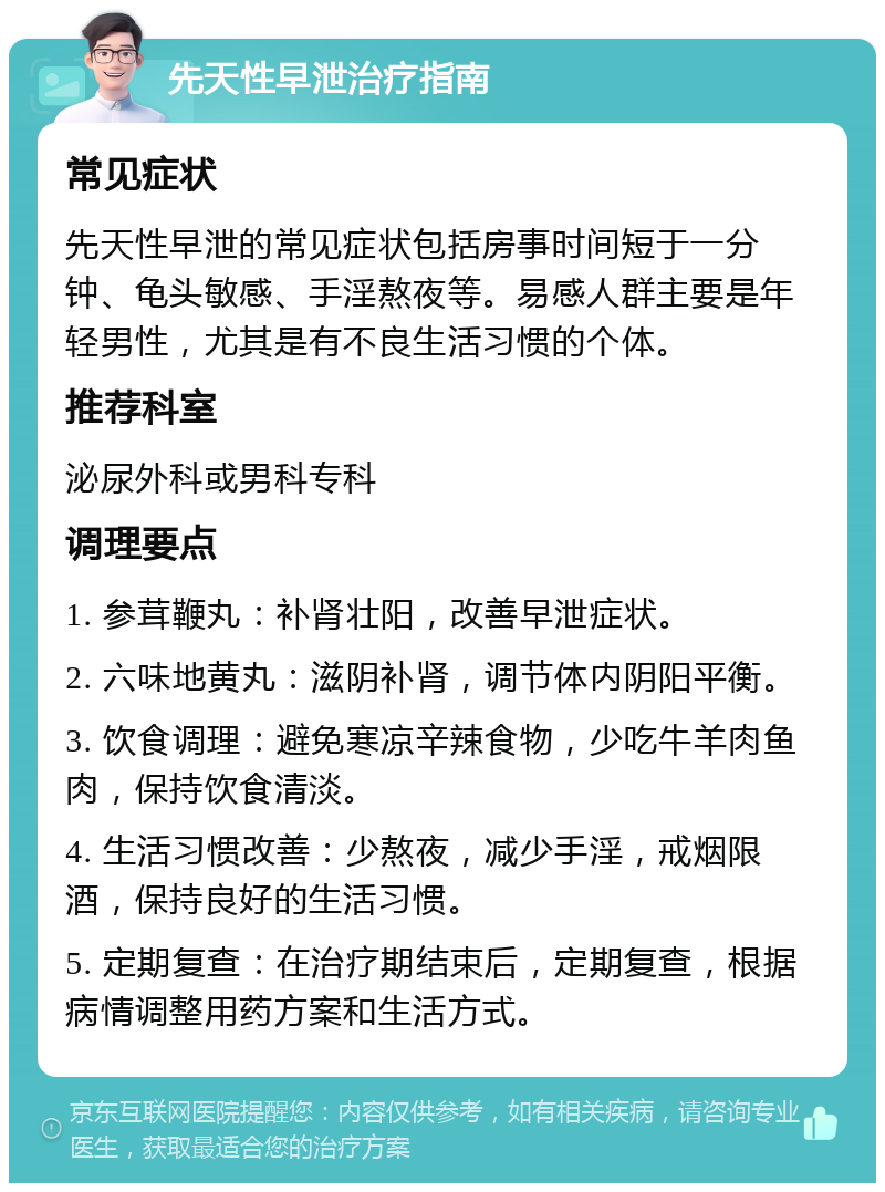 先天性早泄治疗指南 常见症状 先天性早泄的常见症状包括房事时间短于一分钟、龟头敏感、手淫熬夜等。易感人群主要是年轻男性，尤其是有不良生活习惯的个体。 推荐科室 泌尿外科或男科专科 调理要点 1. 参茸鞭丸：补肾壮阳，改善早泄症状。 2. 六味地黄丸：滋阴补肾，调节体内阴阳平衡。 3. 饮食调理：避免寒凉辛辣食物，少吃牛羊肉鱼肉，保持饮食清淡。 4. 生活习惯改善：少熬夜，减少手淫，戒烟限酒，保持良好的生活习惯。 5. 定期复查：在治疗期结束后，定期复查，根据病情调整用药方案和生活方式。