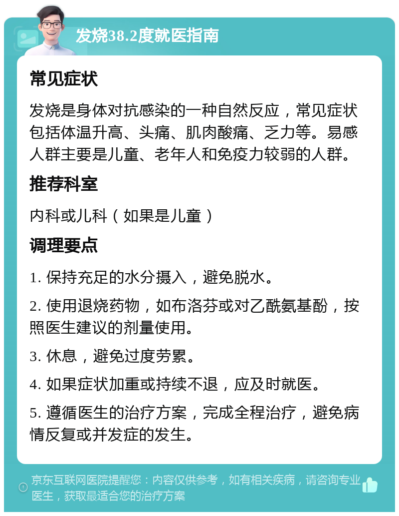 发烧38.2度就医指南 常见症状 发烧是身体对抗感染的一种自然反应，常见症状包括体温升高、头痛、肌肉酸痛、乏力等。易感人群主要是儿童、老年人和免疫力较弱的人群。 推荐科室 内科或儿科（如果是儿童） 调理要点 1. 保持充足的水分摄入，避免脱水。 2. 使用退烧药物，如布洛芬或对乙酰氨基酚，按照医生建议的剂量使用。 3. 休息，避免过度劳累。 4. 如果症状加重或持续不退，应及时就医。 5. 遵循医生的治疗方案，完成全程治疗，避免病情反复或并发症的发生。