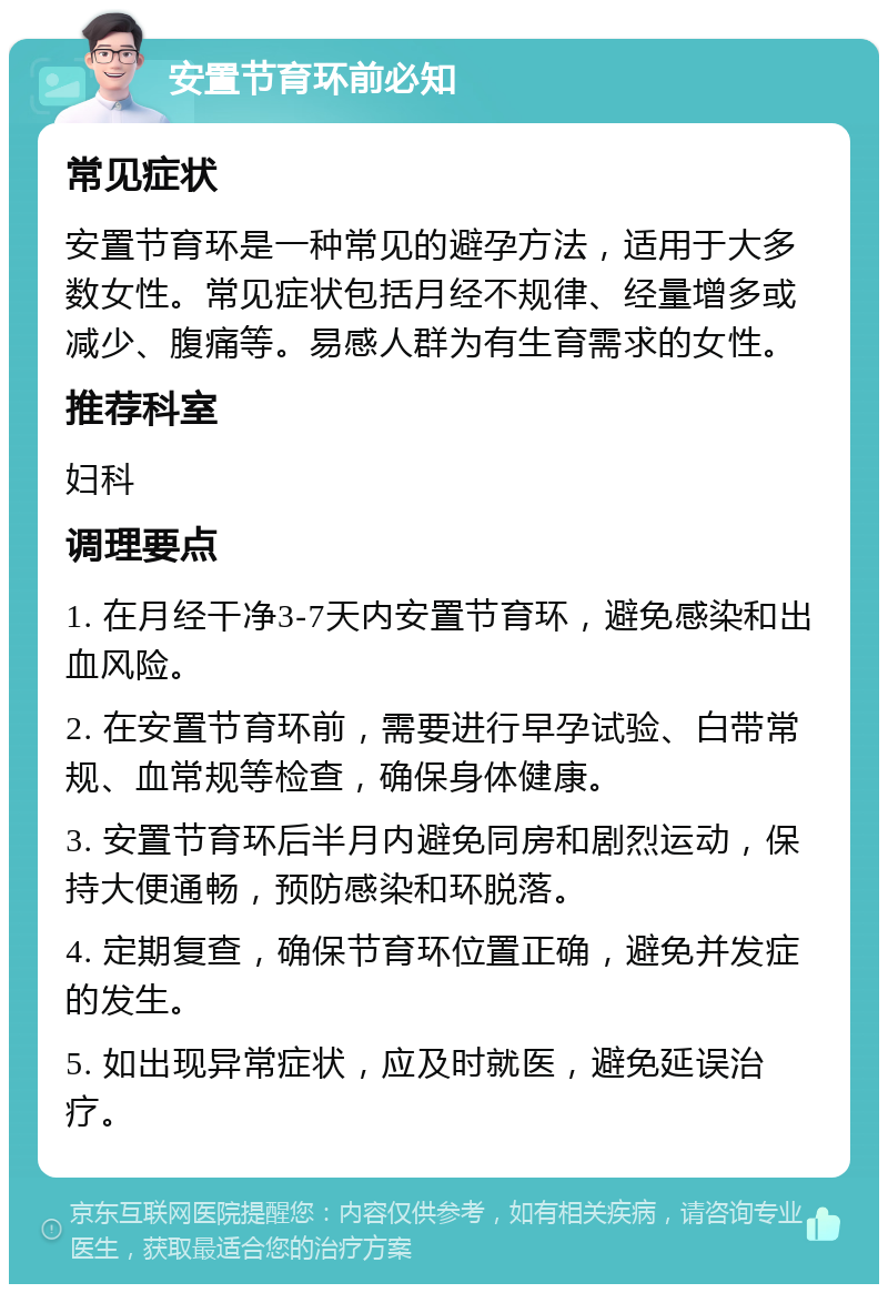 安置节育环前必知 常见症状 安置节育环是一种常见的避孕方法，适用于大多数女性。常见症状包括月经不规律、经量增多或减少、腹痛等。易感人群为有生育需求的女性。 推荐科室 妇科 调理要点 1. 在月经干净3-7天内安置节育环，避免感染和出血风险。 2. 在安置节育环前，需要进行早孕试验、白带常规、血常规等检查，确保身体健康。 3. 安置节育环后半月内避免同房和剧烈运动，保持大便通畅，预防感染和环脱落。 4. 定期复查，确保节育环位置正确，避免并发症的发生。 5. 如出现异常症状，应及时就医，避免延误治疗。