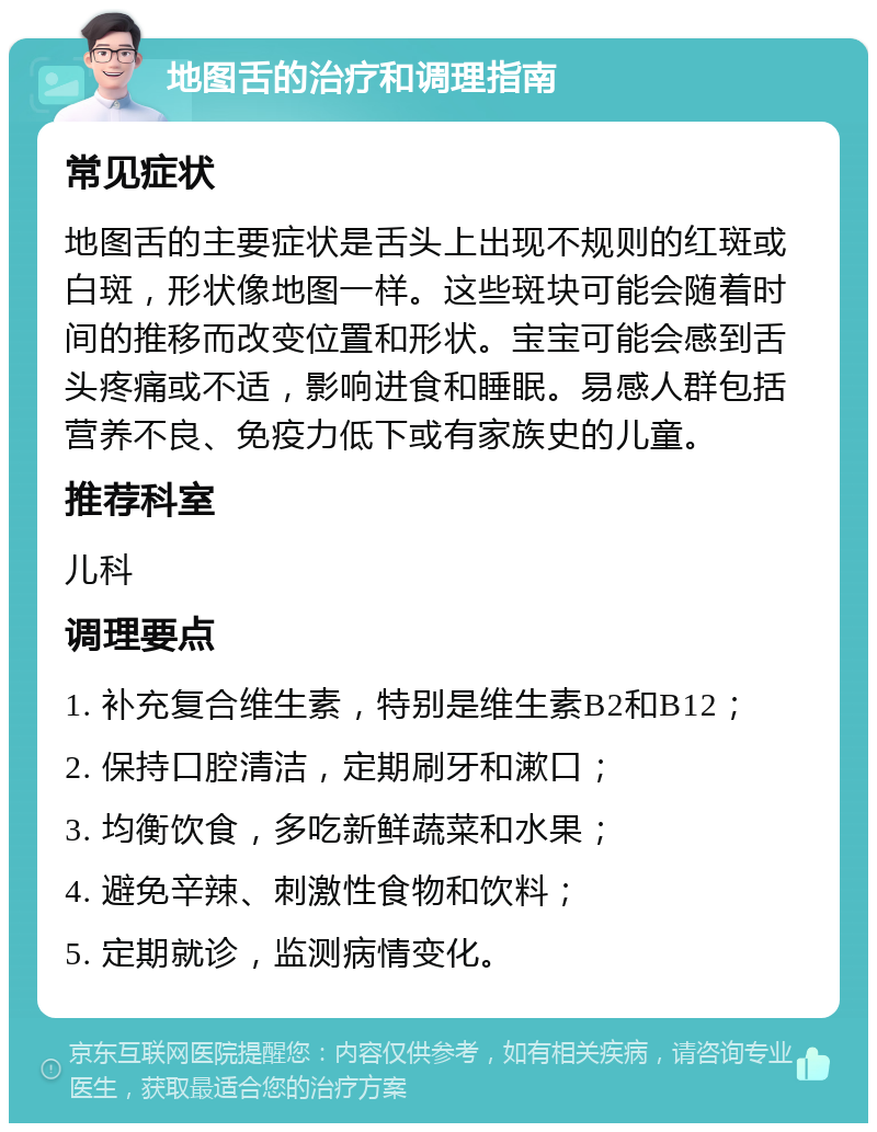 地图舌的治疗和调理指南 常见症状 地图舌的主要症状是舌头上出现不规则的红斑或白斑，形状像地图一样。这些斑块可能会随着时间的推移而改变位置和形状。宝宝可能会感到舌头疼痛或不适，影响进食和睡眠。易感人群包括营养不良、免疫力低下或有家族史的儿童。 推荐科室 儿科 调理要点 1. 补充复合维生素，特别是维生素B2和B12； 2. 保持口腔清洁，定期刷牙和漱口； 3. 均衡饮食，多吃新鲜蔬菜和水果； 4. 避免辛辣、刺激性食物和饮料； 5. 定期就诊，监测病情变化。