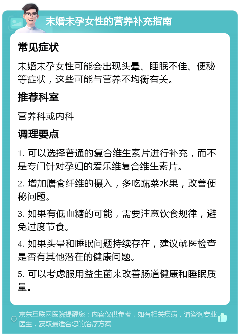 未婚未孕女性的营养补充指南 常见症状 未婚未孕女性可能会出现头晕、睡眠不佳、便秘等症状，这些可能与营养不均衡有关。 推荐科室 营养科或内科 调理要点 1. 可以选择普通的复合维生素片进行补充，而不是专门针对孕妇的爱乐维复合维生素片。 2. 增加膳食纤维的摄入，多吃蔬菜水果，改善便秘问题。 3. 如果有低血糖的可能，需要注意饮食规律，避免过度节食。 4. 如果头晕和睡眠问题持续存在，建议就医检查是否有其他潜在的健康问题。 5. 可以考虑服用益生菌来改善肠道健康和睡眠质量。